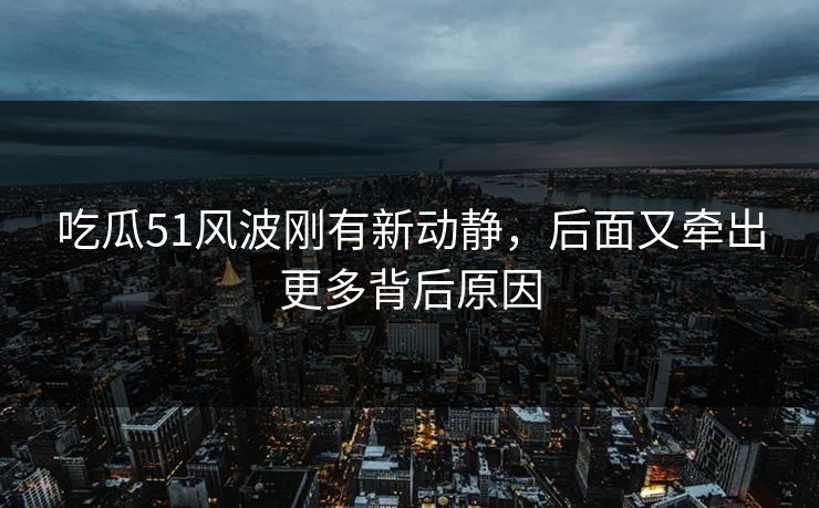吃瓜51风波刚有新动静，后面又牵出更多背后原因