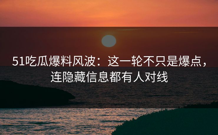 51吃瓜爆料风波：这一轮不只是爆点，连隐藏信息都有人对线