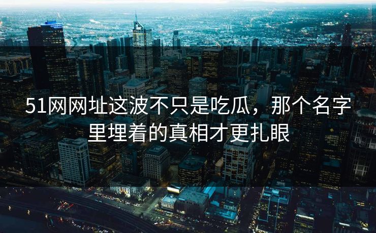 51网网址这波不只是吃瓜，那个名字里埋着的真相才更扎眼