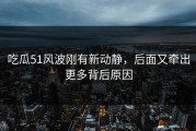 吃瓜51风波刚有新动静，后面又牵出更多背后原因