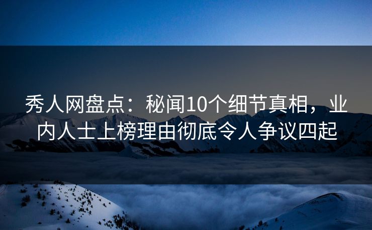 秀人网盘点：秘闻10个细节真相，业内人士上榜理由彻底令人争议四起