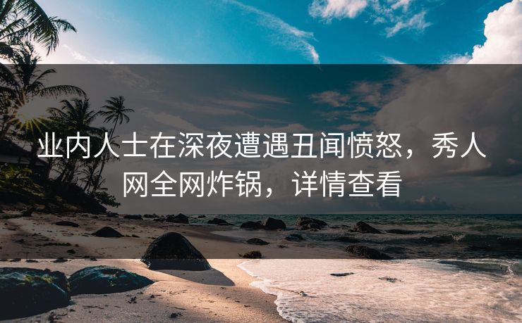 业内人士在深夜遭遇丑闻愤怒，秀人网全网炸锅，详情查看