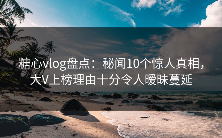 糖心vlog盘点：秘闻10个惊人真相，大V上榜理由十分令人暧昧蔓延