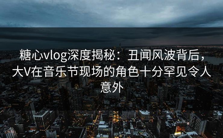 糖心vlog深度揭秘:丑闻风波背后,大V在音乐节现场的角色十分罕见令人意外 糖心vlog深度揭秘:丑闻风波背后,大V在音乐节现场的角色十分罕见令人意外
