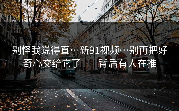 别怪我说得直…新91视频…别再把好奇心交给它了——背后有人在推 别怪我说得直…新91视频…别再把好奇心交给它了——背后有人在推