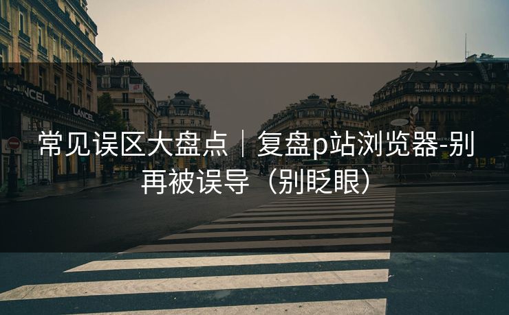 常见误区大盘点|复盘p站浏览器-别再被误导(别眨眼) 常见误区大盘点|复盘p站浏览器-别再被误导(别眨眼)
